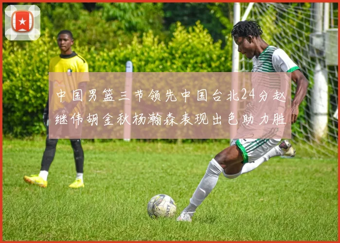中国男篮三节领先中国台北24分赵继伟胡金秋杨瀚森表现出色助力胜利