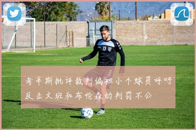 考辛斯批评裁判偏袒小个球员呼吁反击文班和布伦森的判罚不公