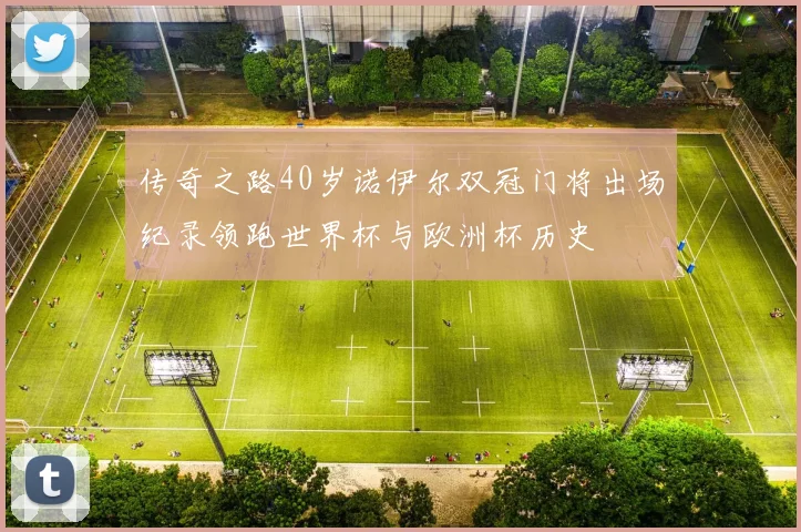 传奇之路40岁诺伊尔双冠门将出场纪录领跑世界杯与欧洲杯历史