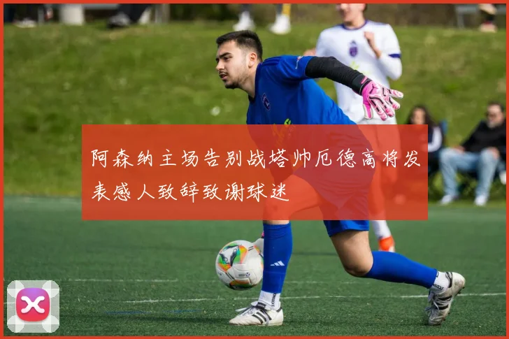 阿森纳主场告别战塔帅厄德高将发表感人致辞致谢球迷