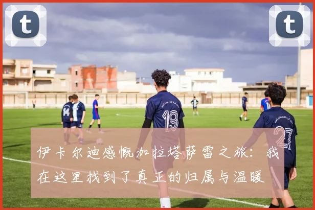 伊卡尔迪感慨加拉塔萨雷之旅：我在这里找到了真正的归属与温暖