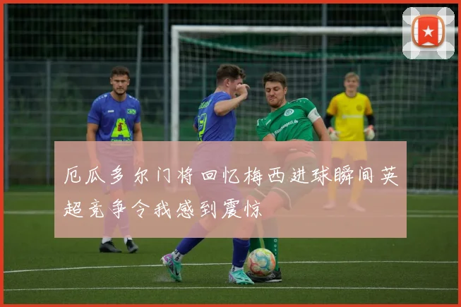 厄瓜多尔门将回忆梅西进球瞬间英超竞争令我感到震惊