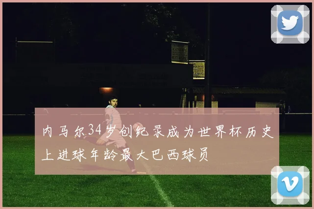 内马尔34岁创纪录成为世界杯历史上进球年龄最大巴西球员