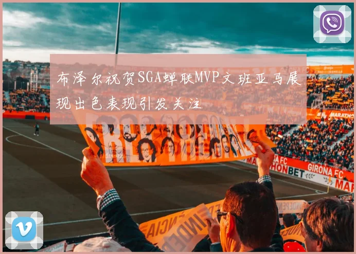布泽尔祝贺SGA蝉联MVP文班亚马展现出色表现引发关注