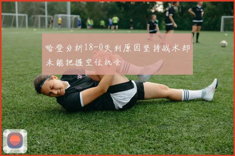 哈登分析18-0失利原因坚持战术却未能把握空位机会