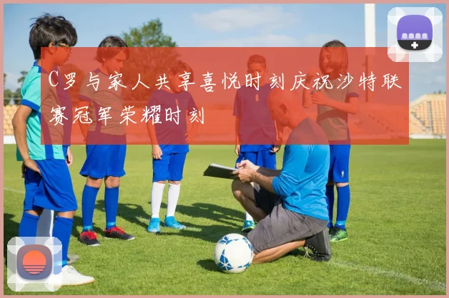 C罗与家人共享喜悦时刻庆祝沙特联赛冠军荣耀时刻