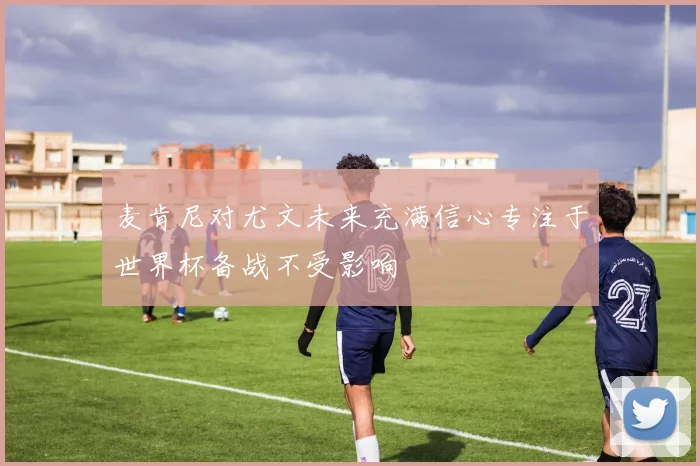 麦肯尼对尤文未来充满信心专注于世界杯备战不受影响
