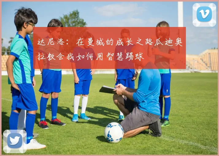 达尼洛：在曼城的成长之路瓜迪奥拉教会我如何用智慧踢球